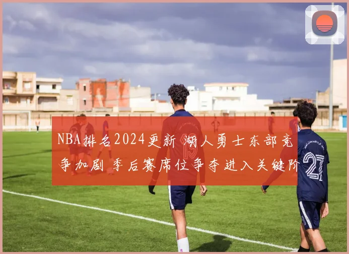 NBA排名2024更新 湖人勇士东部竞争加剧 季后赛席位争夺进入关键阶段