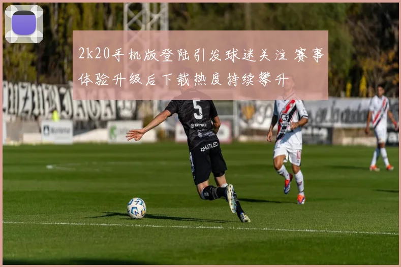 2k20手机版登陆引发球迷关注 赛事体验升级后下载热度持续攀升