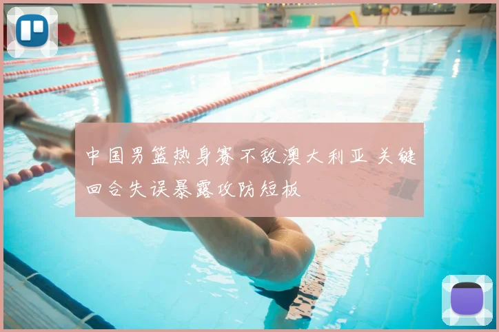 中国男篮热身赛不敌澳大利亚 关键回合失误暴露攻防短板