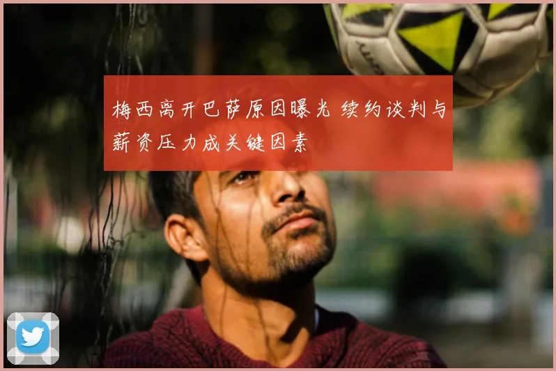 梅西离开巴萨原因曝光 续约谈判与薪资压力成关键因素