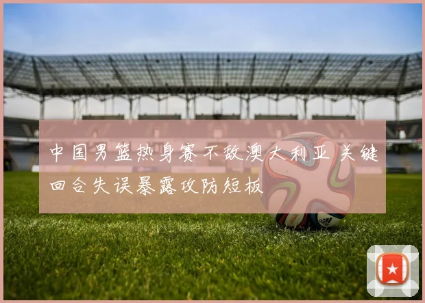 中国男篮热身赛不敌澳大利亚 关键回合失误暴露攻防短板