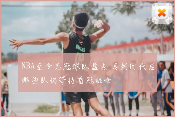 NBA至今无冠球队盘点 马刺时代后哪些队仍等待首冠机会