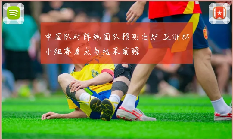 中国队对阵韩国队预测出炉 亚洲杯小组赛看点与结果前瞻