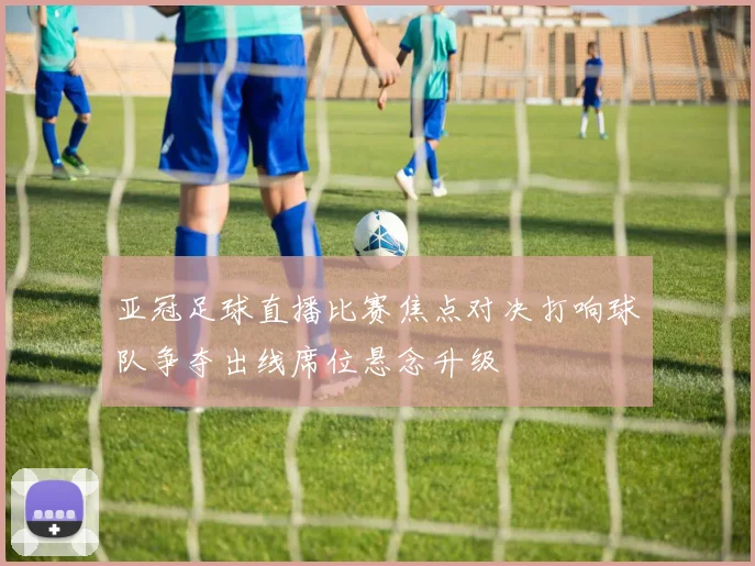 亚冠足球直播比赛焦点对决打响球队争夺出线席位悬念升级