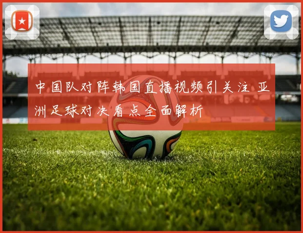 中国队对阵韩国直播视频引关注 亚洲足球对决看点全面解析