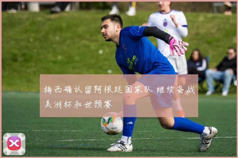 梅西确认留阿根廷国家队 继续备战美洲杯和世预赛