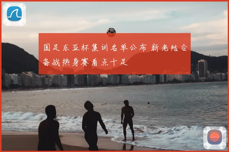 国足东亚杯集训名单公布 新老结合备战热身赛看点十足
