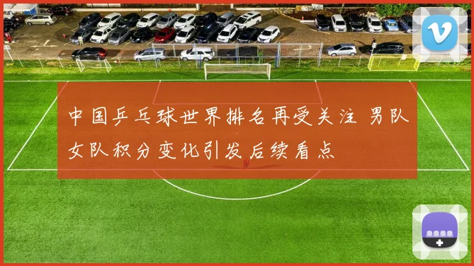 中国乒乓球世界排名再受关注 男队女队积分变化引发后续看点
