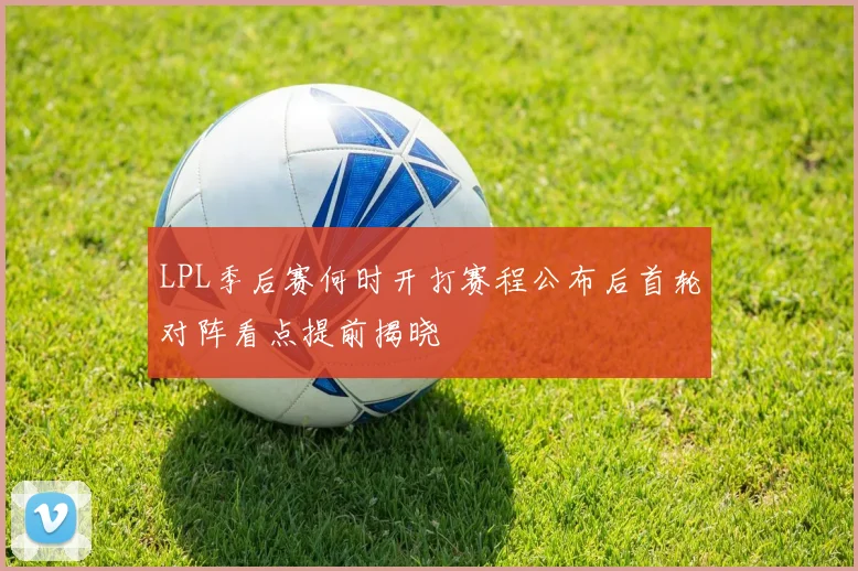 LPL季后赛何时开打赛程公布后首轮对阵看点提前揭晓